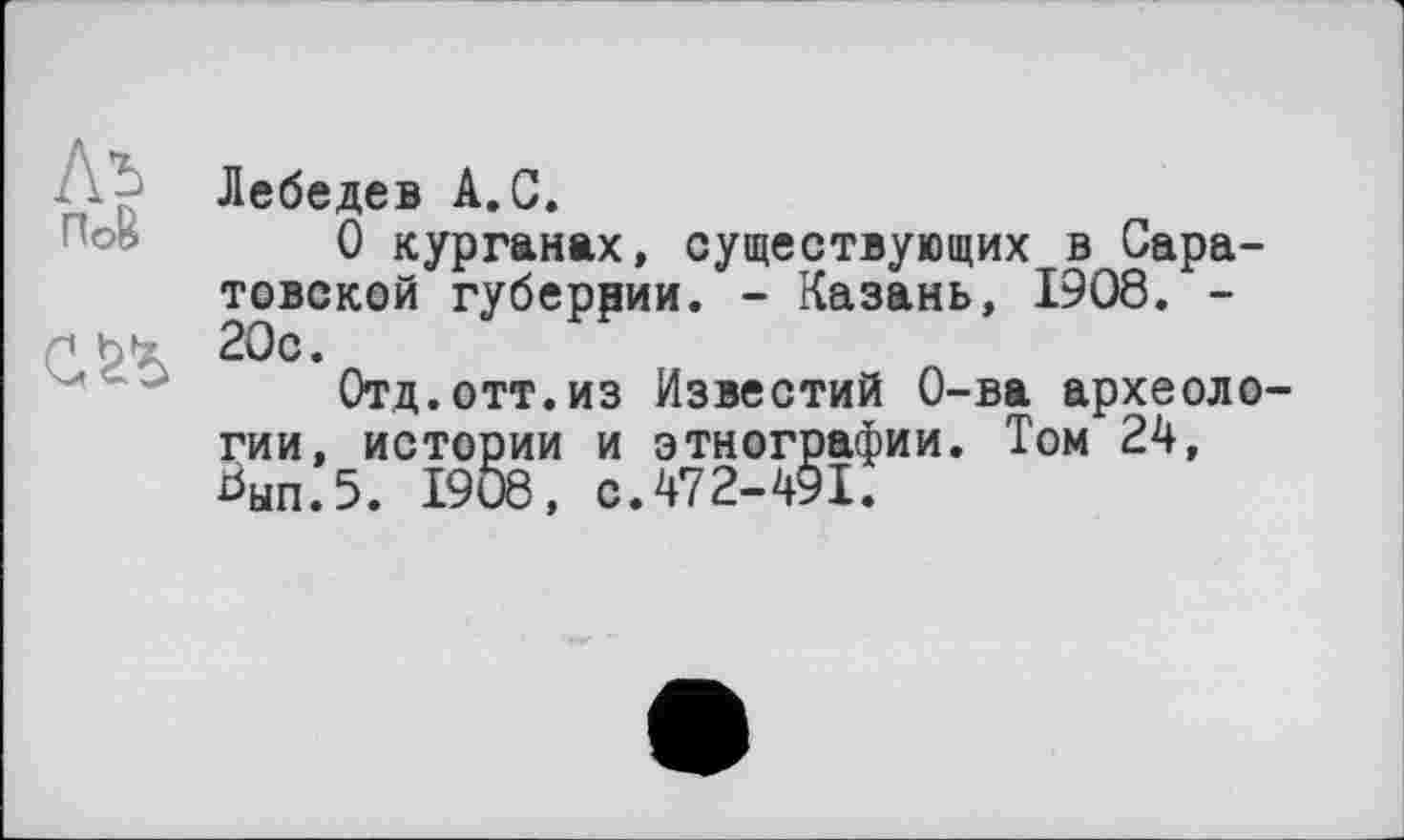 ﻿Аъ ПоВ

Лебедев А.С.
О курганах, существующих в Саратовской губеррии. - Казань, 1908. -20с.
Отд.отт.из Известий О-ва археологии, истории и этнографии. Том 24, Ьып.5. 1908, с.472-491.